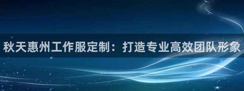 龙8国际手机版注册|秋天惠州工作服定制：打造专业高效团队形象